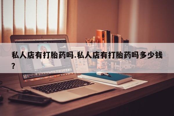 卖打胎药的联系方式或微信私人店有打胎药吗.私人店有打胎药吗多少钱？