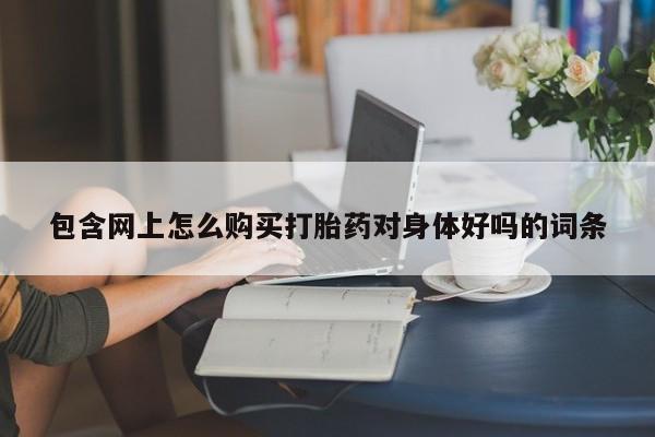 卖打胎药的联系方式或微信包含网上怎么购买打胎药对身体好吗的词条