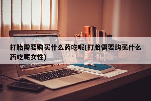 卖打胎药的联系方式或微信打胎需要购买什么药吃呢(打胎需要购买什么药吃呢女性)