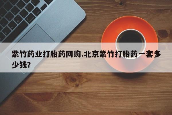 卖打胎药的联系方式或微信紫竹药业打胎药网购.北京紫竹打胎药一套多少钱？